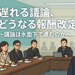 遅れる議論、どうなる報酬改定～議論は水面下で進むのか～
