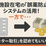施設在宅の「誤薬防止」システムの活用！一方で・・・