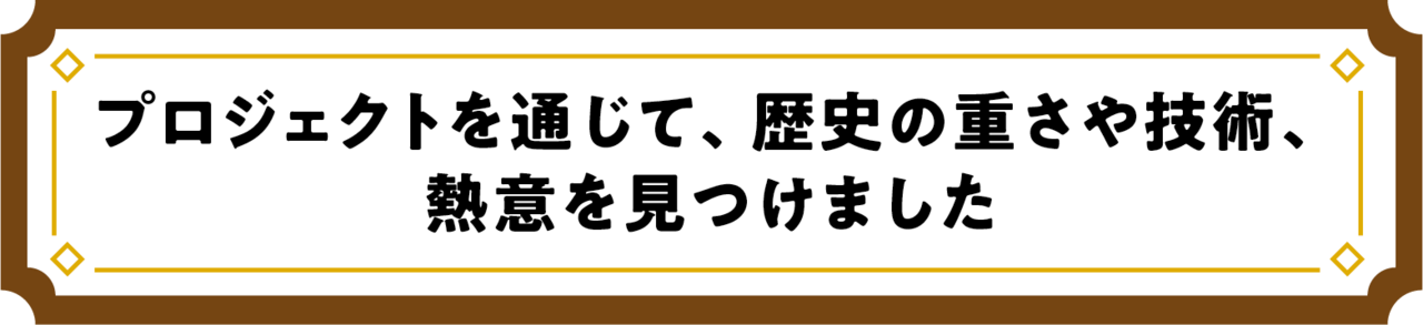 プロジェクトを通じて、歴史の重さや技術、熱意を見つけました
