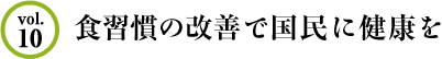 Vol.10 食習慣の改善で国民に健康を