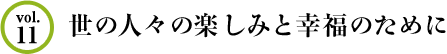 Vol.11 世の人々の楽しみと幸福のために