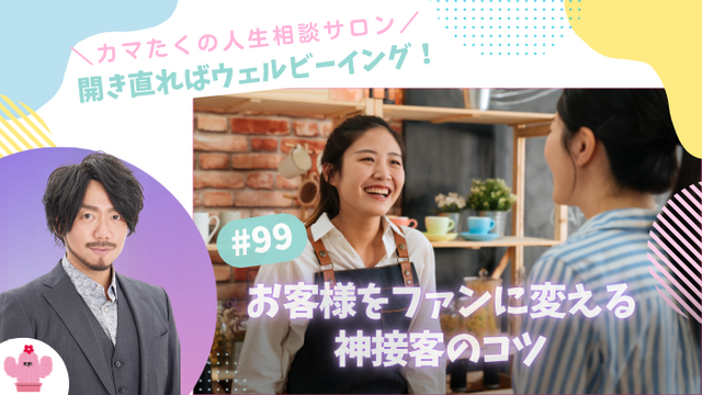 お客様をファンに変える神接客のコツは「売ること」じゃない？関係性を育むコミュニケーション術【第99回：カマたくの人生相談サロン 開き直ればウェルビーイング！】