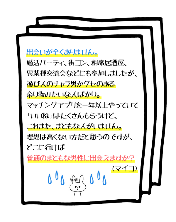 お悩み1:
出会いが全くありません。婚活パーティ、街コン、相席居酒屋、異業種交流会などにも参加しましたが、遊び人のチャラ男かクセのある余り物みたいな人ばかり。マッチングアプリを一年以上やっていて「いいね」はたくさんもらうけど、これまた、まともな人がいません。理想は高くない方だと思うのですが、どこに行けば普通のまともな男性に出会えますか?(マイコ)