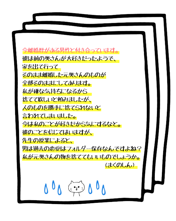 Q.今離婚暦がある男性と付き合っています。彼は前の奥さんが大好きだったようで、家を出て行ってそのまま離婚した元奥さんのものが全部そのままにしてあります。私が嫌な気持ちになるから捨てて欲しいと頼みましたが、人のものを勝手に捨てられないと言われてしまいました。今は私のことが好きだから気にするなと。彼のことを信じてはいますが、先生の授業によると、男は過去の恋愛はフォルダー保存なんですよね? 私が元奥さんの物を捨ててもいいものでしょうか。(まくのしん)