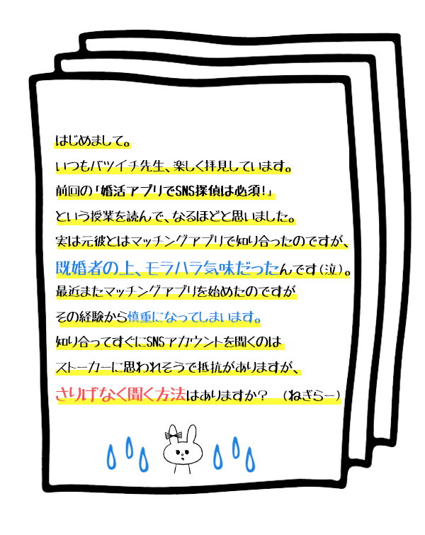 お悩み:はじめまして。いつもバツイチ先生、楽しく拝見しています。
前回の「婚活アプリでSNS探偵は必須!」という授業を読んで、なるほどと思いました。実は元彼とはマッチングアプリで知り合ったのですが、既婚者の上、モラハラ気味だったんです(泣)。
最近またマッチングアプリを始めたのですがその経験から慎重になってしまいます。
知り合ってすぐにSNSアカウントを聞くのはストーカーに思われそうで抵抗がありますが、さりげなく聞く方法はありますか? (ねぎらー)