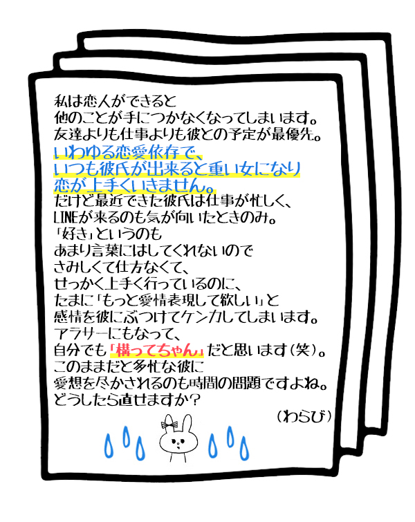 私は恋人ができると他のことが手につかなくなってしまいます。
友達よりも仕事よりも彼との予定が最優先。
いわゆる恋愛依存で、いつも彼氏が出来ると重い女になり恋が上手くいきません。
だけど最近できた彼氏は仕事が忙しく、LINEが来るのも気が向いたときのみ。
「好き」というのもあまり言葉にはしてくれないのでさみしくて仕方なくて、
せっかく上手く行っているのに、たまに「もっと愛情表現して欲しい」と
感情を彼にぶつけてケンカしてしまいます。
アラサーにもなって、自分でも「構ってちゃん」だと思います(笑)。
このままだと多忙な彼に愛想を尽かされるのも時間の問題ですよね。
どうしたら直せますか?
(わらび)