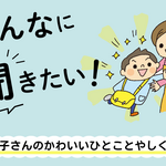 みんなに聞きたい！～お子さんのかわいいひとことやかわいいしぐさ～