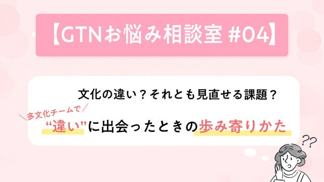 【GTNお悩み相談室 #4】文化の違い?それとも見直せる課題? 多文化チームで“違い”に出会ったときの歩み寄りかた